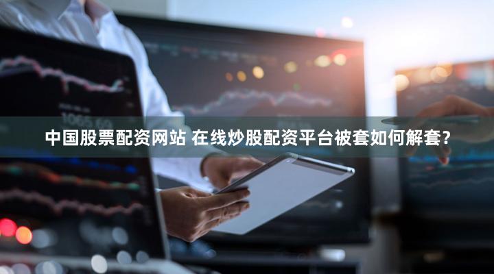 中国股票配资网站 在线炒股配资平台被套如何解套？