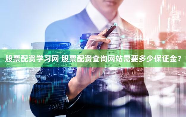 股票配资学习网 股票配资查询网站需要多少保证金？