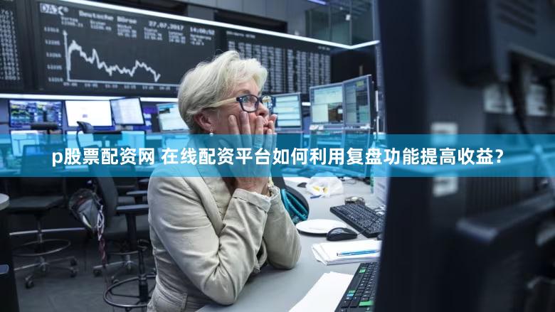 p股票配资网 在线配资平台如何利用复盘功能提高收益？