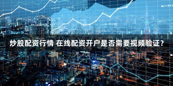 炒股配资行情 在线配资开户是否需要视频验证？