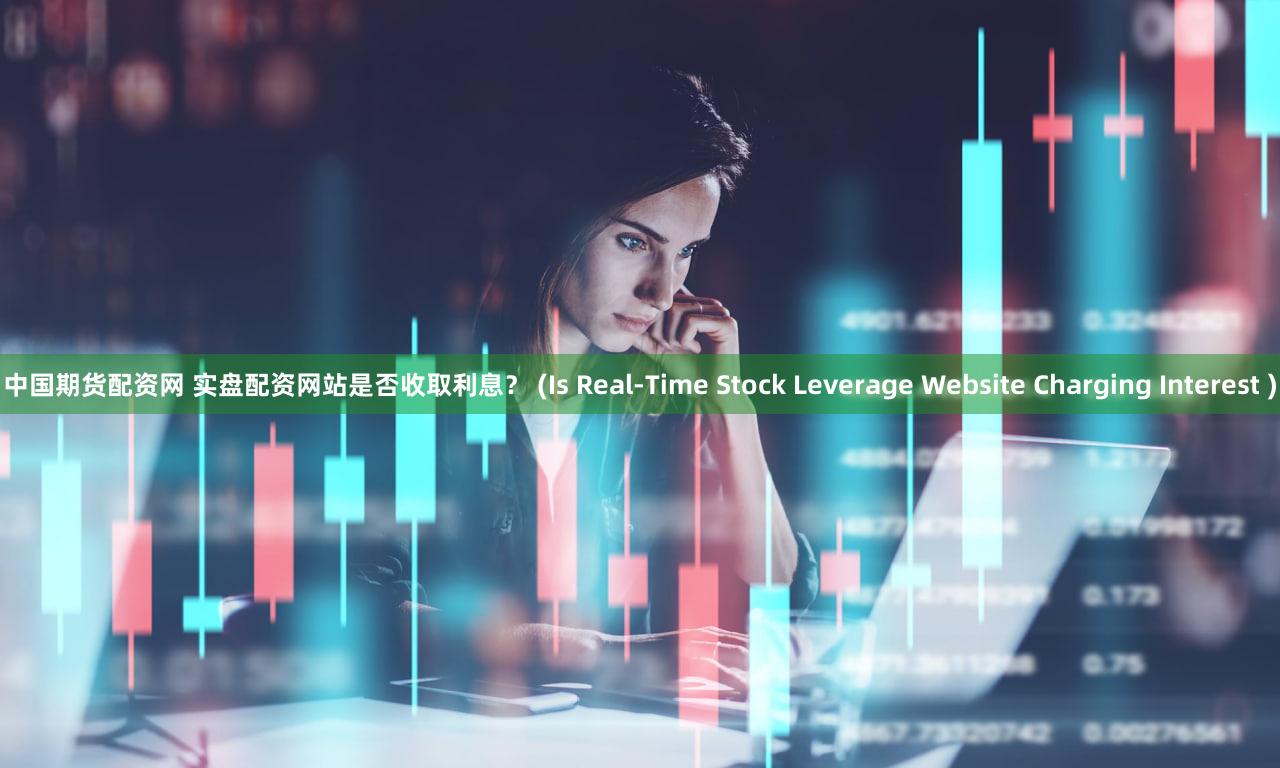 中国期货配资网 实盘配资网站是否收取利息？ (Is Real-Time Stock Leverage Website Charging Interest )
