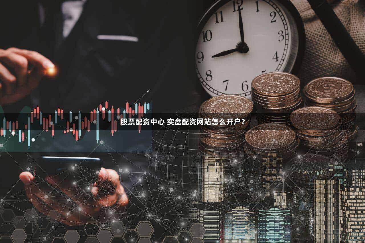 股票配资中心 实盘配资网站怎么开户？