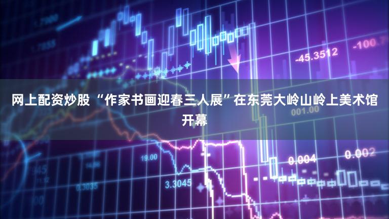 网上配资炒股 “作家书画迎春三人展”在东莞大岭山岭上美术馆开幕