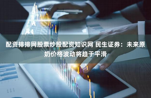 配资排排网股票炒股配资知识网 民生证券：未来原奶价格波动将趋于平滑