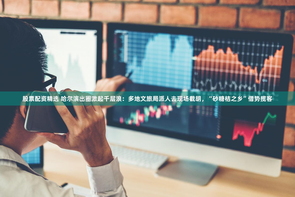 股票配资精选 哈尔滨出圈激起千层浪：多地文旅局派人去现场截胡，“砂糖桔之乡”借势揽客