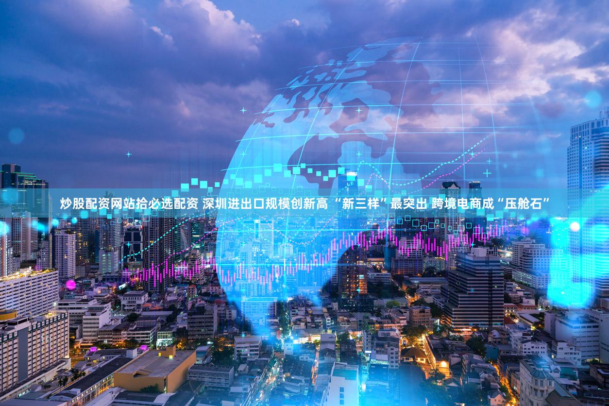 炒股配资网站拾必选配资 深圳进出口规模创新高 “新三样”最突出 跨境电商成“压舱石”