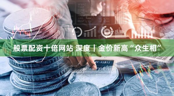 股票配资十倍网站 深度｜金价新高“众生相”