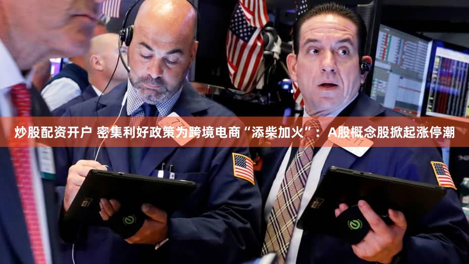 炒股配资开户 密集利好政策为跨境电商“添柴加火”：A股概念股掀起涨停潮