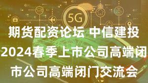 期货配资论坛 中信建投证券举办2024春季上市公司高端闭门交流会