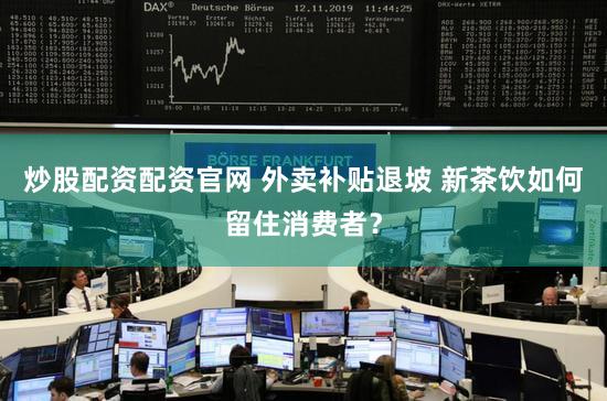 炒股配资配资官网 外卖补贴退坡 新茶饮如何留住消费者？