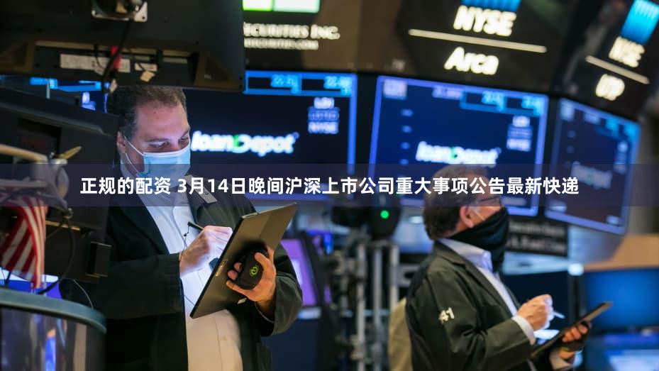 正规的配资 3月14日晚间沪深上市公司重大事项公告最新快递