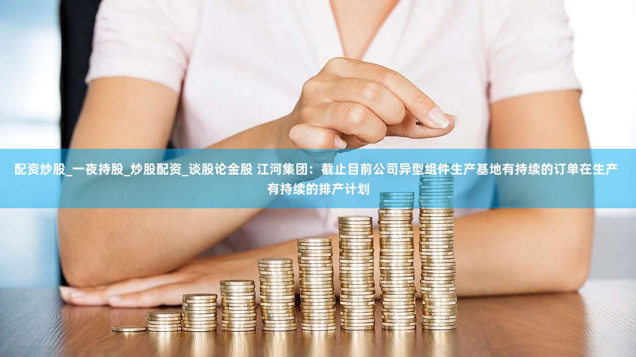 配资炒股_一夜持股_炒股配资_谈股论金股 江河集团：截止目前公司异型组件生产基地有持续的订单在生产 有持续的排产计划