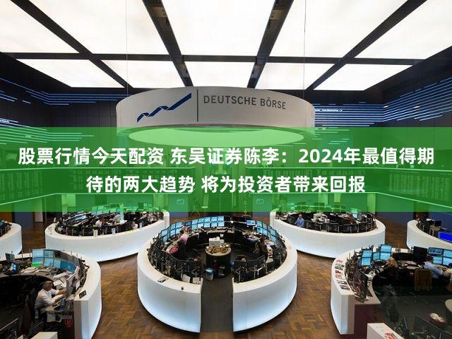股票行情今天配资 东吴证券陈李：2024年最值得期待的两大趋势 将为投资者带来回报