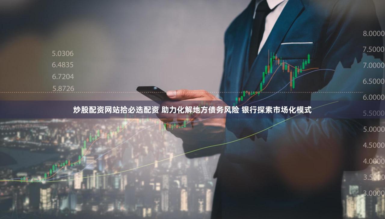 炒股配资网站拾必选配资 助力化解地方债务风险 银行探索市场化模式