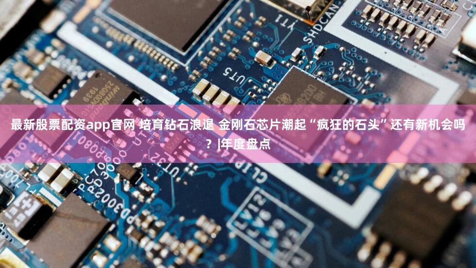 最新股票配资app官网 培育钻石浪退 金刚石芯片潮起“疯狂的石头”还有新机会吗？|年度盘点