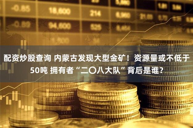 配资炒股查询 内蒙古发现大型金矿！资源量或不低于50吨 拥有者“二〇八大队”背后是谁？