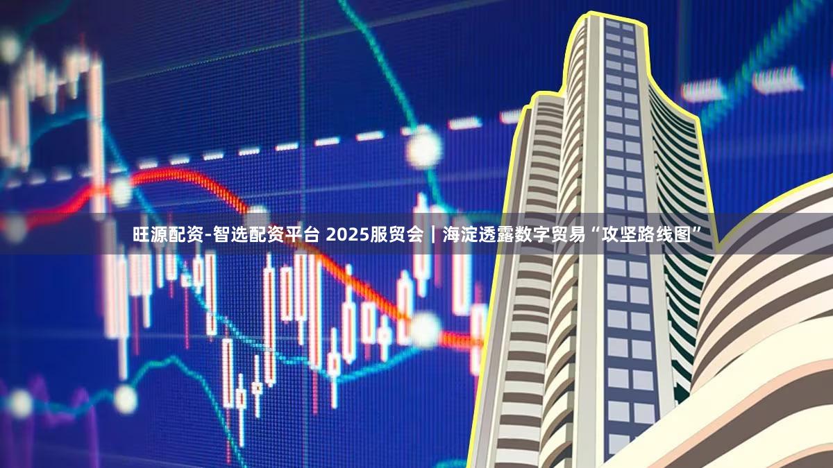 旺源配资-智选配资平台 2025服贸会｜海淀透露数字贸易“攻坚路线图”
