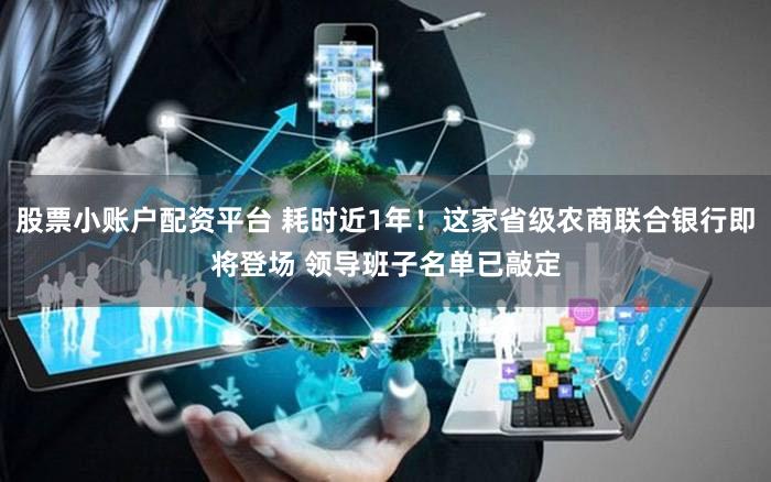 股票小账户配资平台 耗时近1年！这家省级农商联合银行即将登场 领导班子名单已敲定