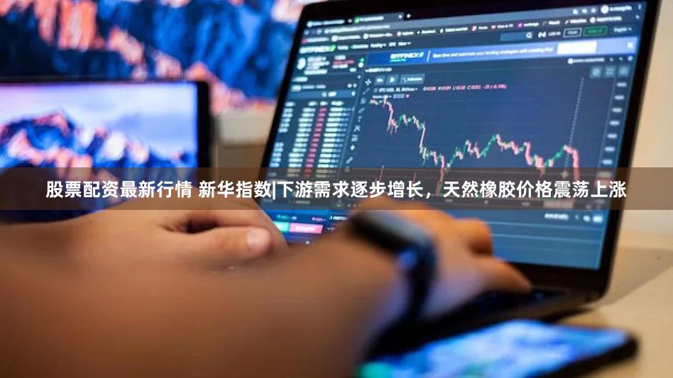 股票配资最新行情 新华指数|下游需求逐步增长，天然橡胶价格震荡上涨