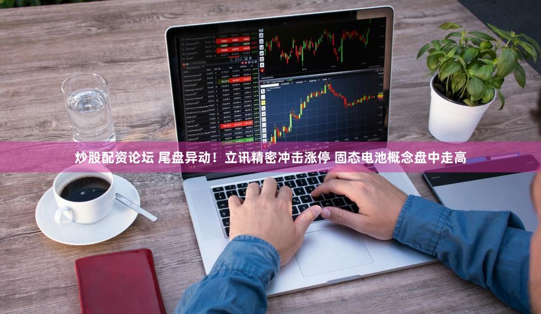 炒股配资论坛 尾盘异动！立讯精密冲击涨停 固态电池概念盘中走高
