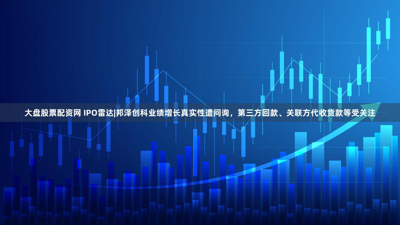 大盘股票配资网 IPO雷达|邦泽创科业绩增长真实性遭问询，第三方回款、关联方代收货款等受关注