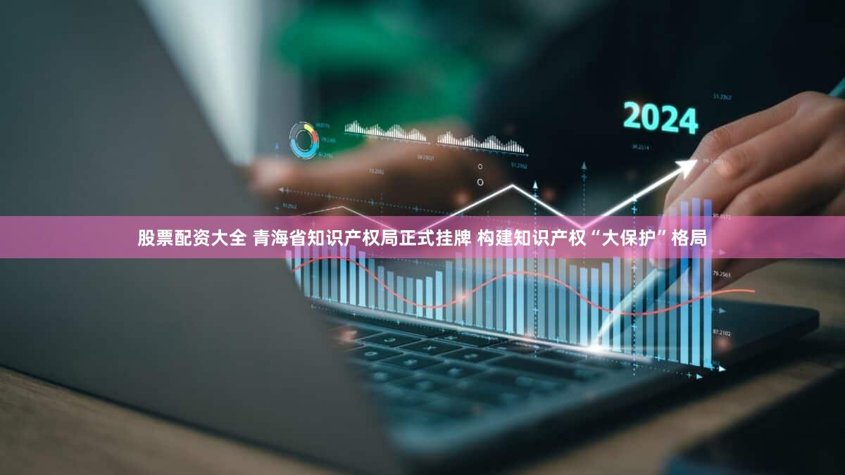 股票配资大全 青海省知识产权局正式挂牌 构建知识产权“大保护”格局