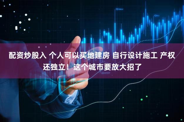 配资炒股入 个人可以买地建房 自行设计施工 产权还独立！这个城市要放大招了