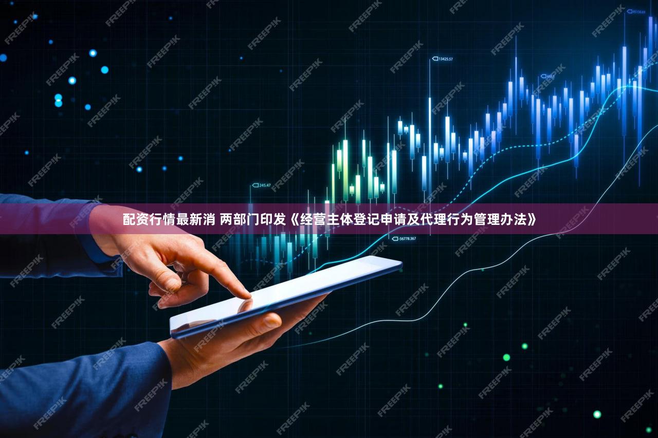 配资行情最新消 两部门印发《经营主体登记申请及代理行为管理办法》