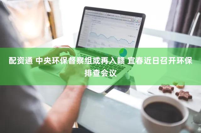 配资通 中央环保督察组或再入赣 宜春近日召开环保排查会议