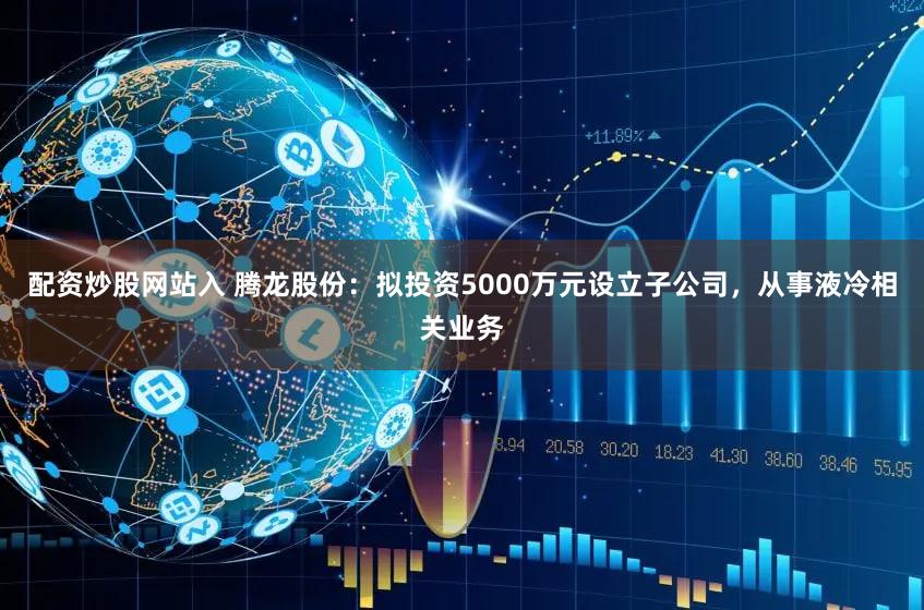 配资炒股网站入 腾龙股份：拟投资5000万元设立子公司，从事液冷相关业务