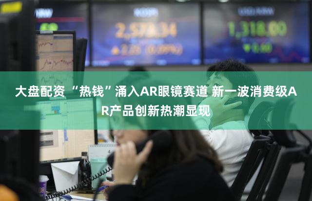 大盘配资 “热钱”涌入AR眼镜赛道 新一波消费级AR产品创新热潮显现