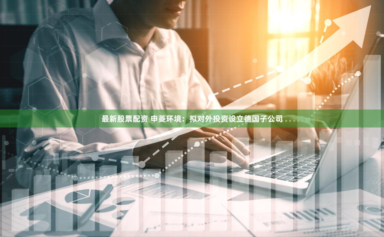 最新股票配资 申菱环境：拟对外投资设立德国子公司