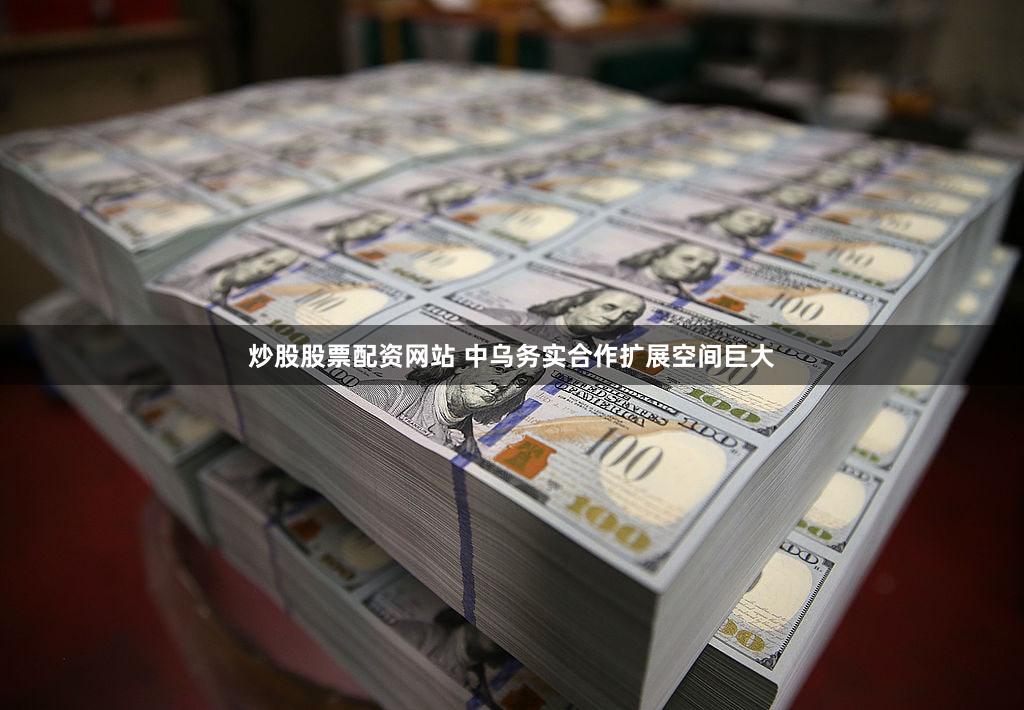 炒股股票配资网站 中乌务实合作扩展空间巨大