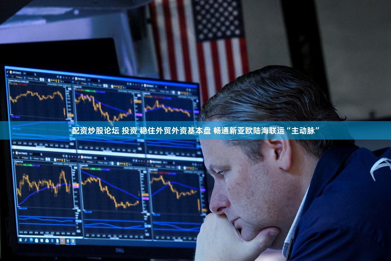配资炒股论坛 投资 稳住外贸外资基本盘 畅通新亚欧陆海联运“主动脉”