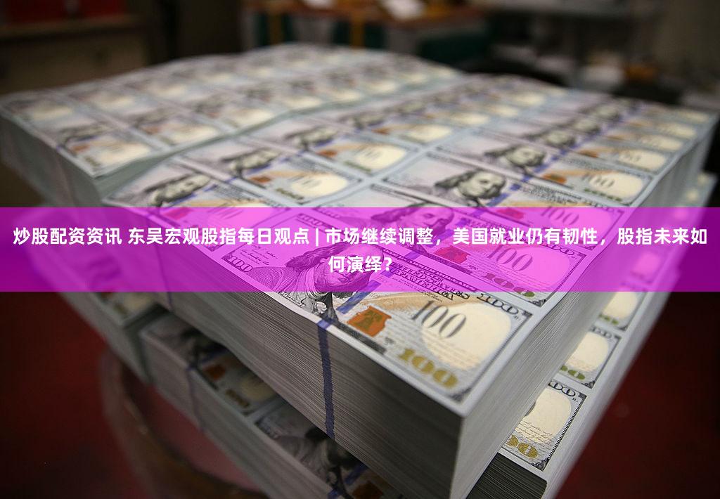 炒股配资资讯 东吴宏观股指每日观点 | 市场继续调整，美国就业仍有韧性，股指未来如何演绎？