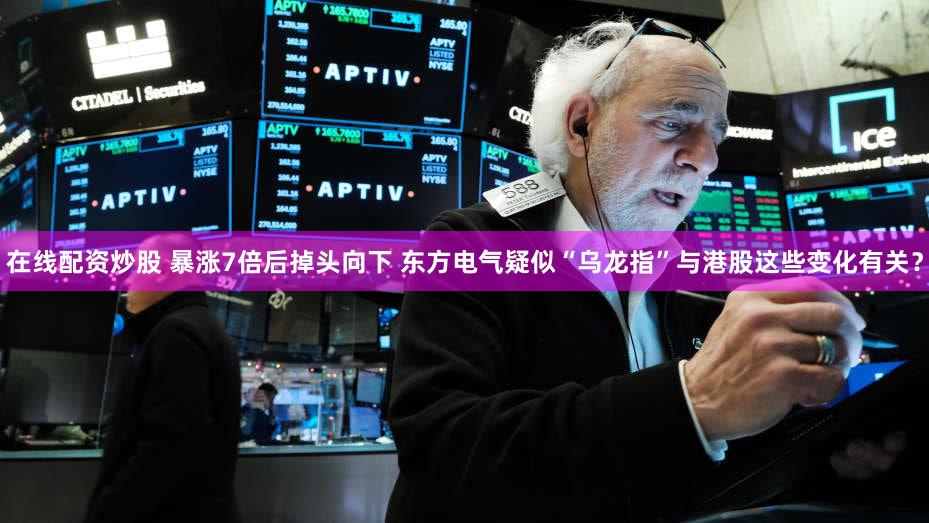 在线配资炒股 暴涨7倍后掉头向下 东方电气疑似“乌龙指”与港股这些变化有关？