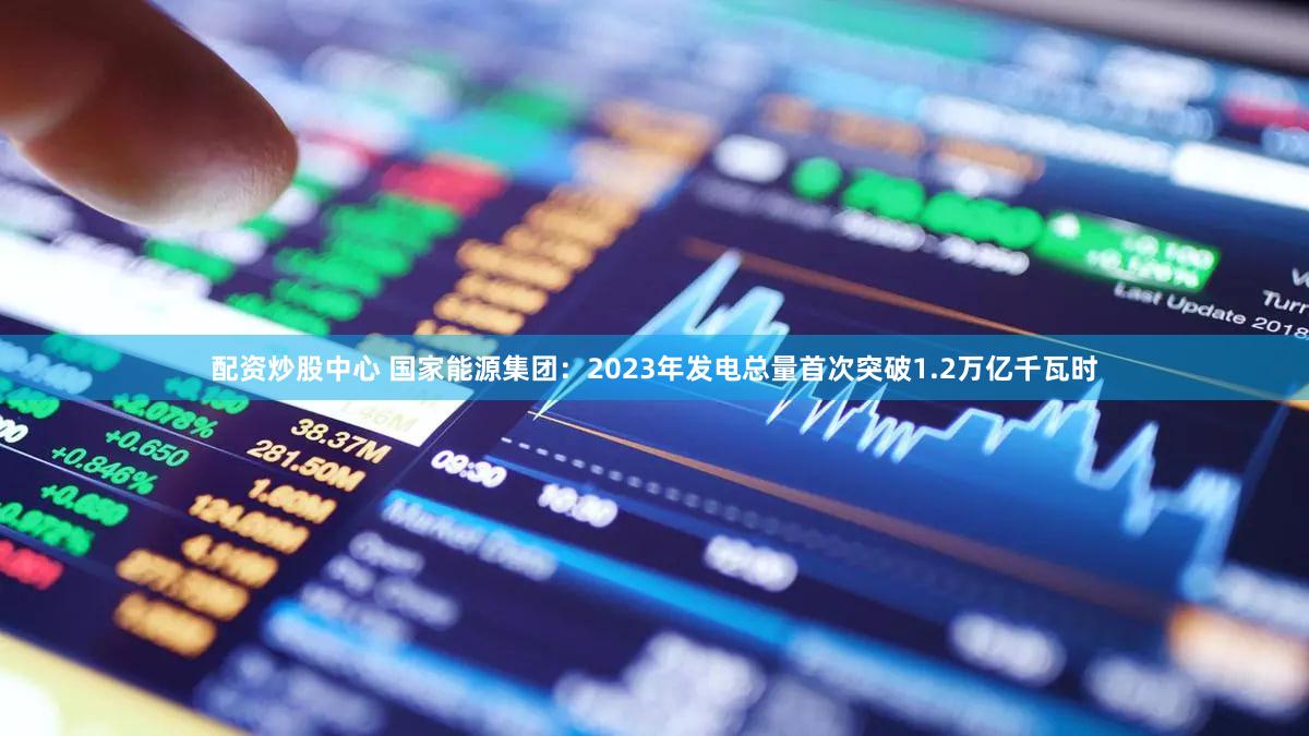 配资炒股中心 国家能源集团：2023年发电总量首次突破1.2万亿千瓦时