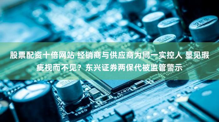 股票配资十倍网站 经销商与供应商为同一实控人 显见瑕疵视而不见？东兴证券两保代被监管警示