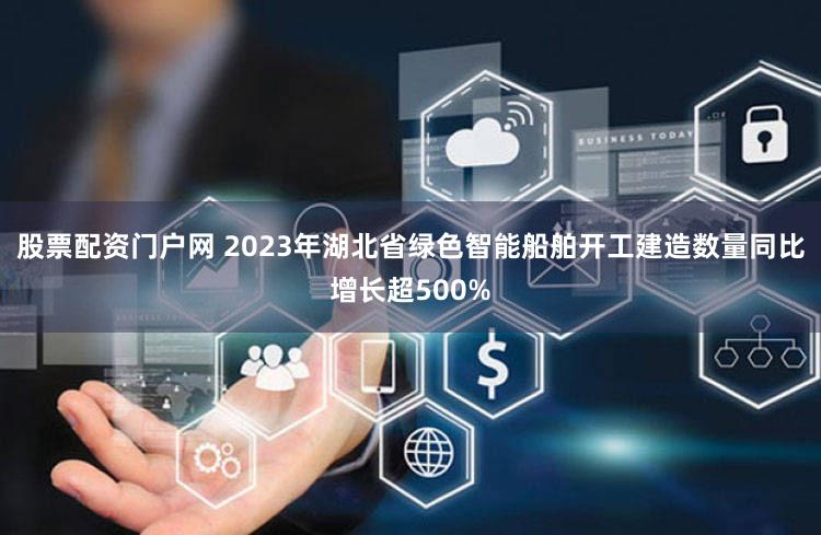 股票配资门户网 2023年湖北省绿色智能船舶开工建造数量同比增长超500%