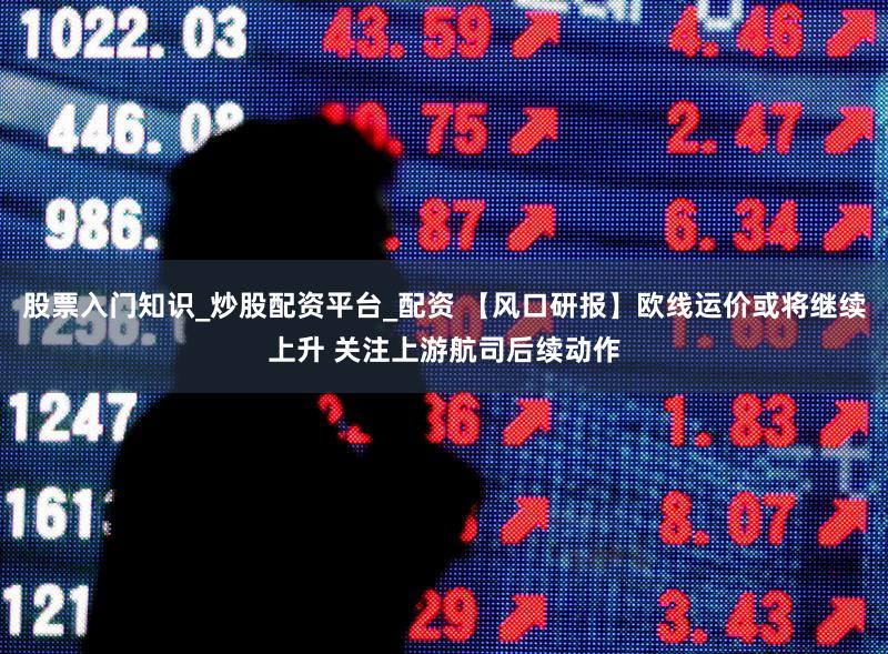 股票入门知识_炒股配资平台_配资 【风口研报】欧线运价或将继续上升 关注上游航司后续动作