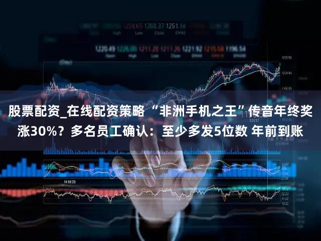 股票配资_在线配资策略 “非洲手机之王”传音年终奖涨30%？多名员工确认：至少多发5位数 年前到账
