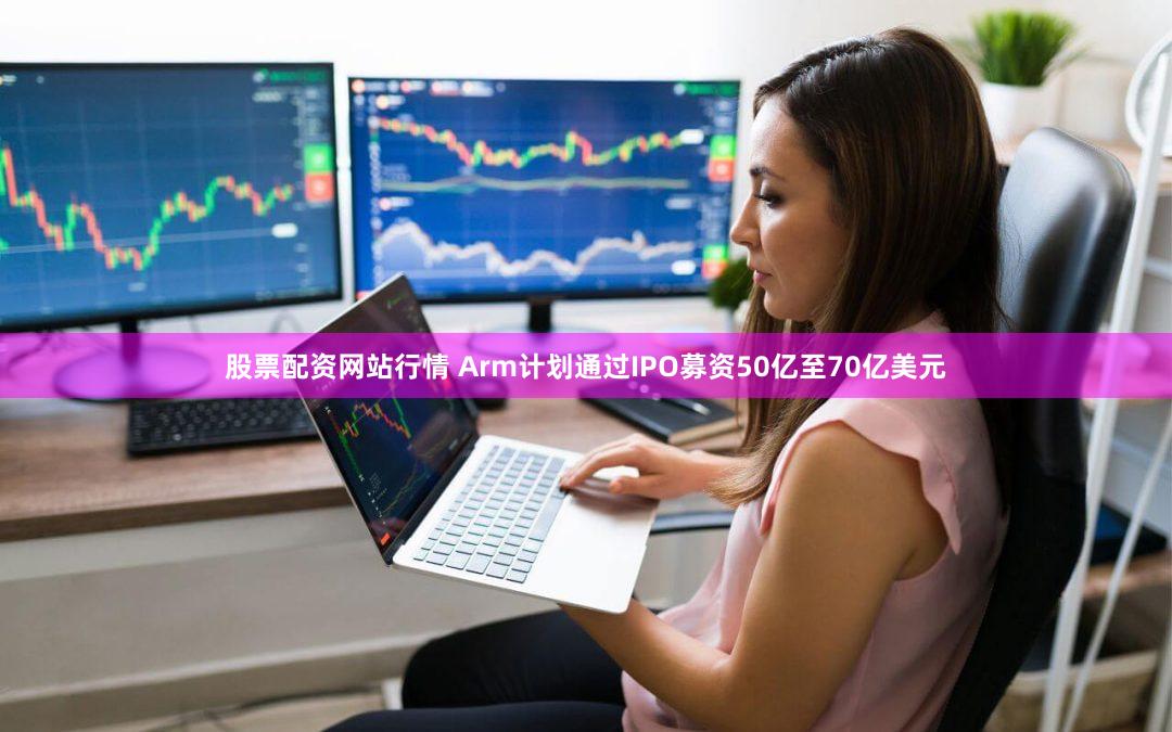 股票配资网站行情 Arm计划通过IPO募资50亿至70亿美元