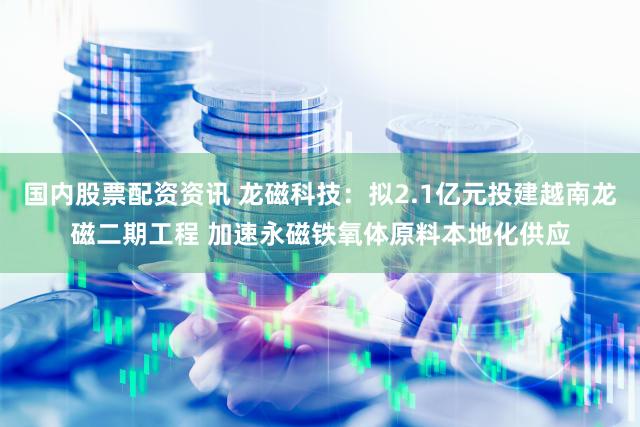 国内股票配资资讯 龙磁科技：拟2.1亿元投建越南龙磁二期工程 加速永磁铁氧体原料本地化供应