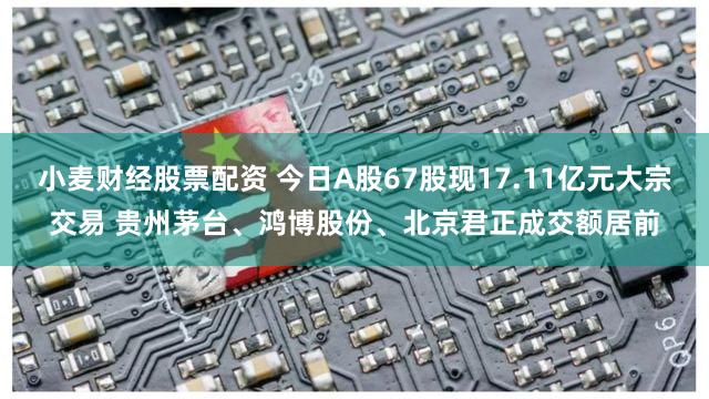 小麦财经股票配资 今日A股67股现17.11亿元大宗交易 贵州茅台、鸿博股份、北京君正成交额居前