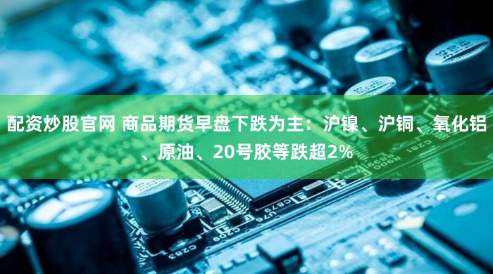 配资炒股官网 商品期货早盘下跌为主：沪镍、沪铜、氧化铝、原油、20号胶等跌超2%