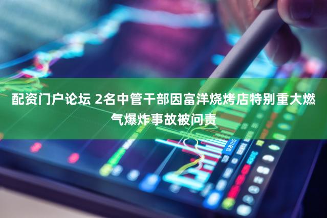 配资门户论坛 2名中管干部因富洋烧烤店特别重大燃气爆炸事故被问责