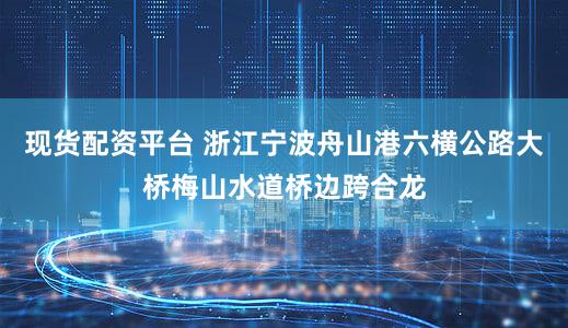 现货配资平台 浙江宁波舟山港六横公路大桥梅山水道桥边跨合龙