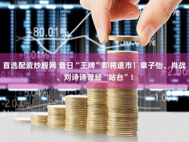 首选配资炒股网 昔日“王牌”即将退市！章子怡、肖战、刘诗诗曾经“站台”！