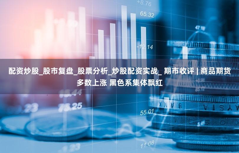 配资炒股_股市复盘_股票分析_炒股配资实战_ 期市收评 | 商品期货多数上涨 黑色系集体飘红