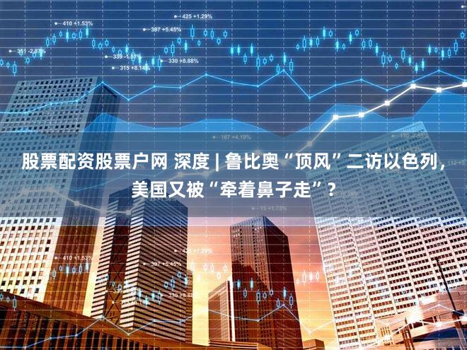 股票配资股票户网 深度 | 鲁比奥“顶风”二访以色列，美国又被“牵着鼻子走”？